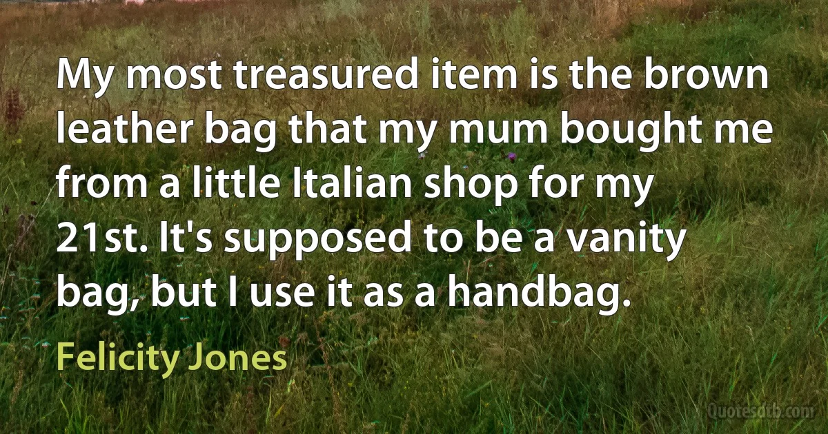 My most treasured item is the brown leather bag that my mum bought me from a little Italian shop for my 21st. It's supposed to be a vanity bag, but I use it as a handbag. (Felicity Jones)