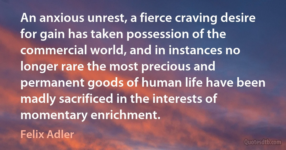 An anxious unrest, a fierce craving desire for gain has taken possession of the commercial world, and in instances no longer rare the most precious and permanent goods of human life have been madly sacrificed in the interests of momentary enrichment. (Felix Adler)