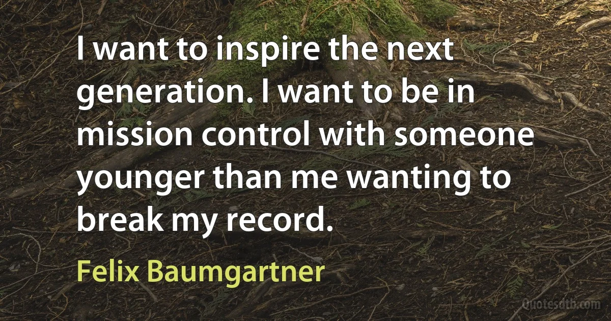 I want to inspire the next generation. I want to be in mission control with someone younger than me wanting to break my record. (Felix Baumgartner)