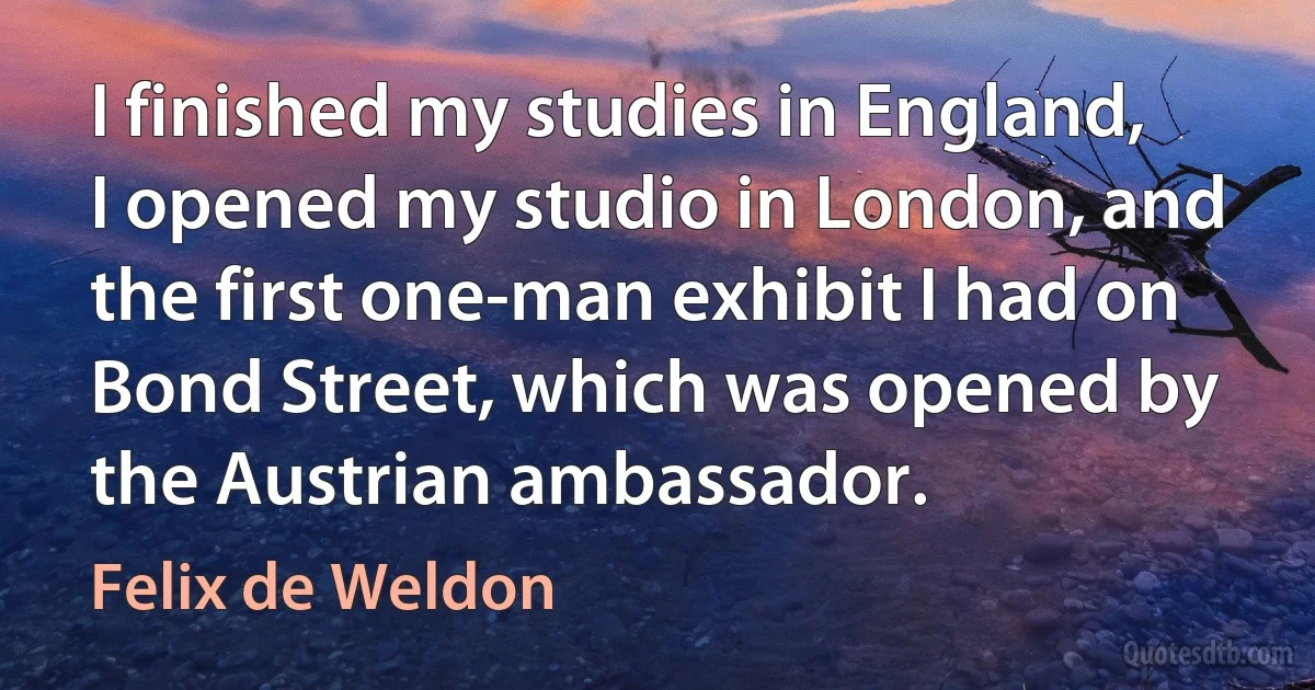 I finished my studies in England, I opened my studio in London, and the first one-man exhibit I had on Bond Street, which was opened by the Austrian ambassador. (Felix de Weldon)