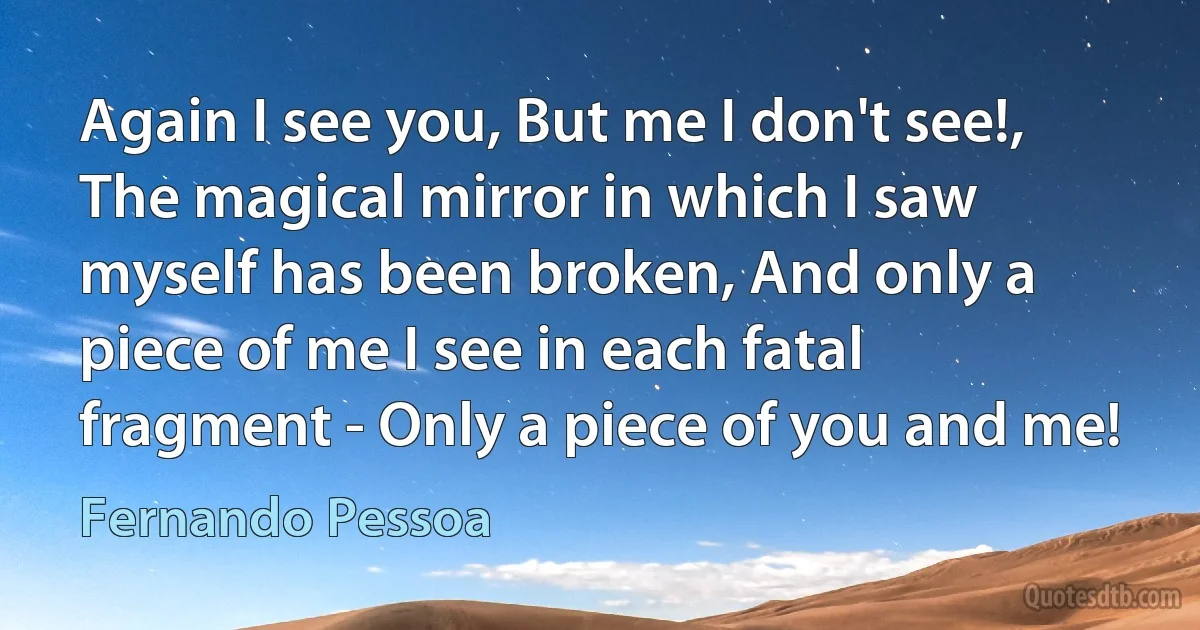 Again I see you, But me I don't see!, The magical mirror in which I saw myself has been broken, And only a piece of me I see in each fatal fragment - Only a piece of you and me! (Fernando Pessoa)