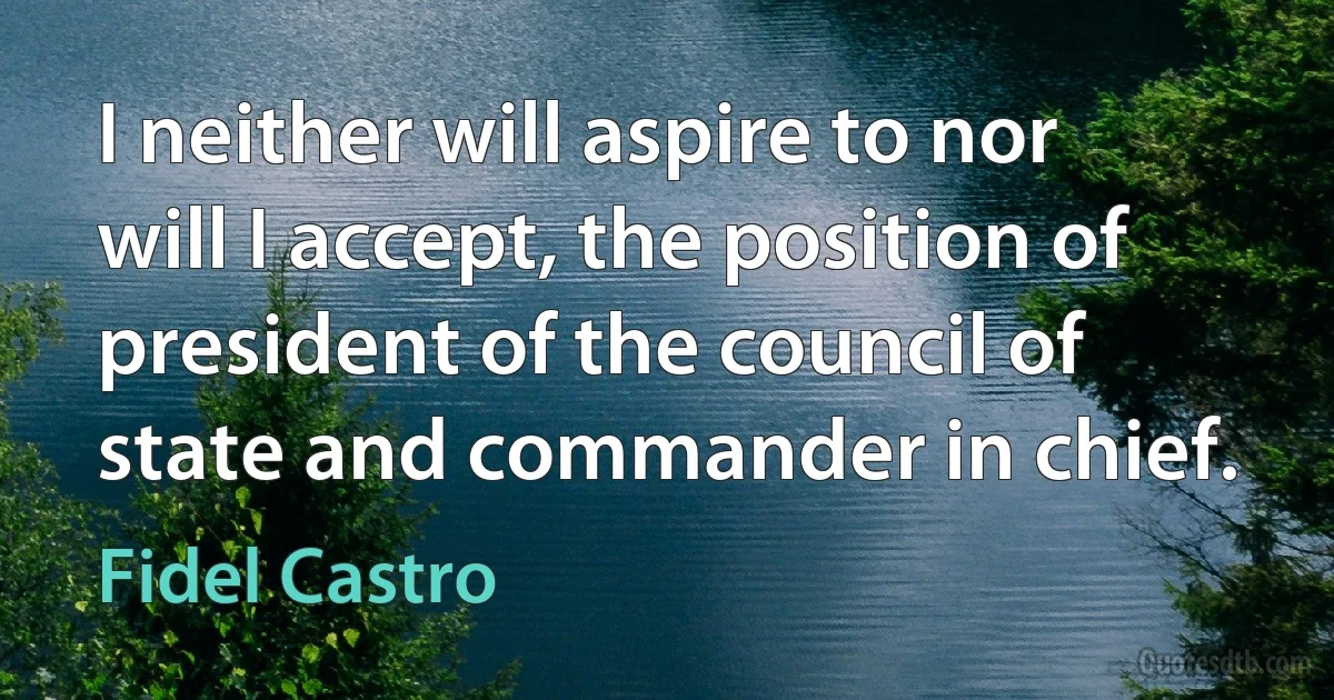 I neither will aspire to nor will I accept, the position of president of the council of state and commander in chief. (Fidel Castro)