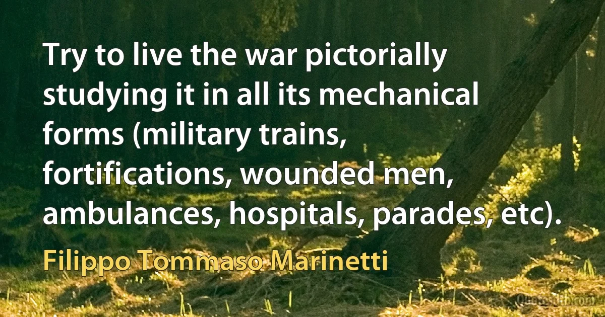 Try to live the war pictorially studying it in all its mechanical forms (military trains, fortifications, wounded men, ambulances, hospitals, parades, etc). (Filippo Tommaso Marinetti)