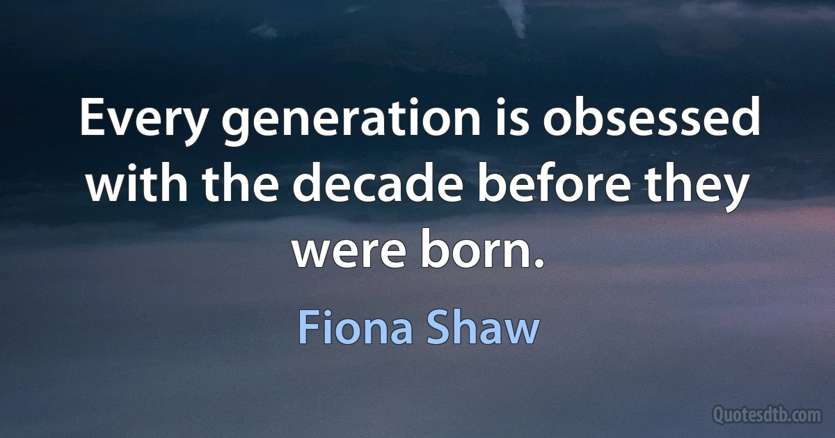 Every generation is obsessed with the decade before they were born. (Fiona Shaw)