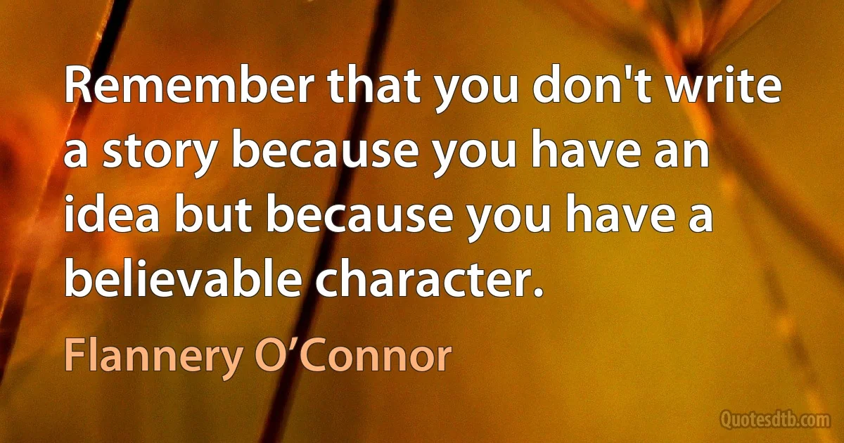 Remember that you don't write a story because you have an idea but because you have a believable character. (Flannery O’Connor)