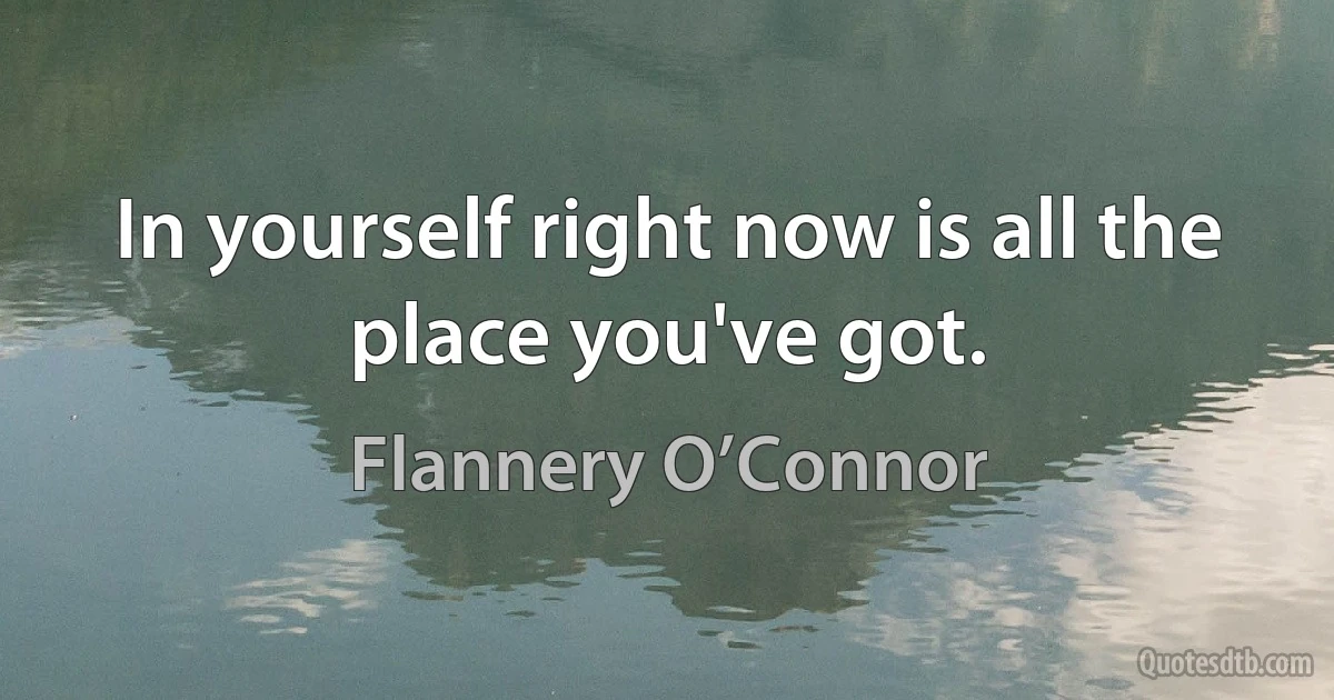 In yourself right now is all the place you've got. (Flannery O’Connor)