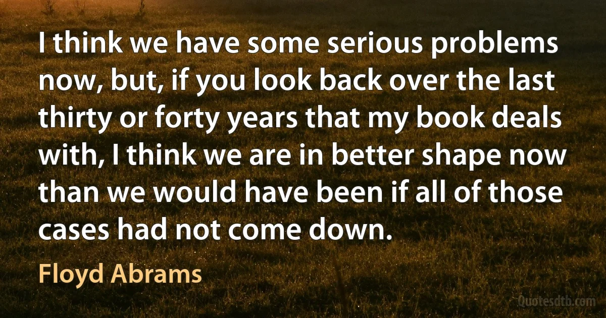 I think we have some serious problems now, but, if you look back over the last thirty or forty years that my book deals with, I think we are in better shape now than we would have been if all of those cases had not come down. (Floyd Abrams)