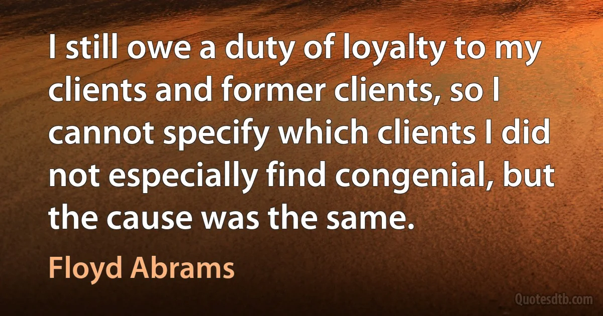 I still owe a duty of loyalty to my clients and former clients, so I cannot specify which clients I did not especially find congenial, but the cause was the same. (Floyd Abrams)