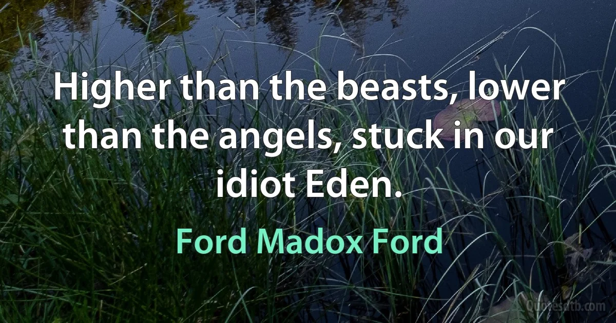 Higher than the beasts, lower than the angels, stuck in our idiot Eden. (Ford Madox Ford)