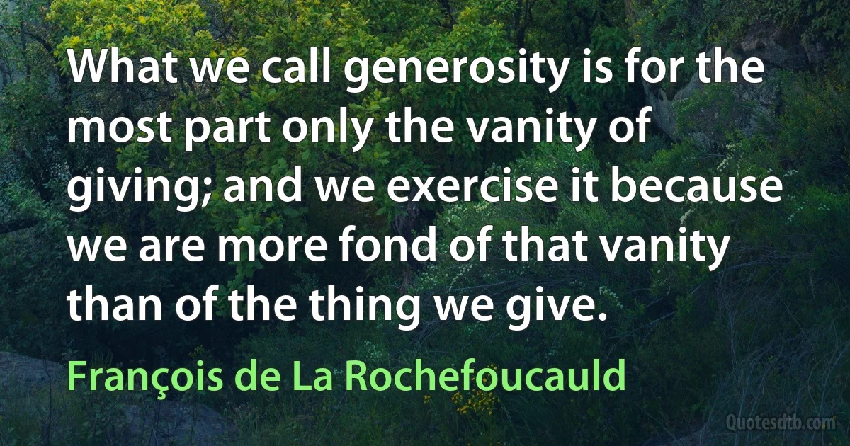 What we call generosity is for the most part only the vanity of giving; and we exercise it because we are more fond of that vanity than of the thing we give. (François de La Rochefoucauld)