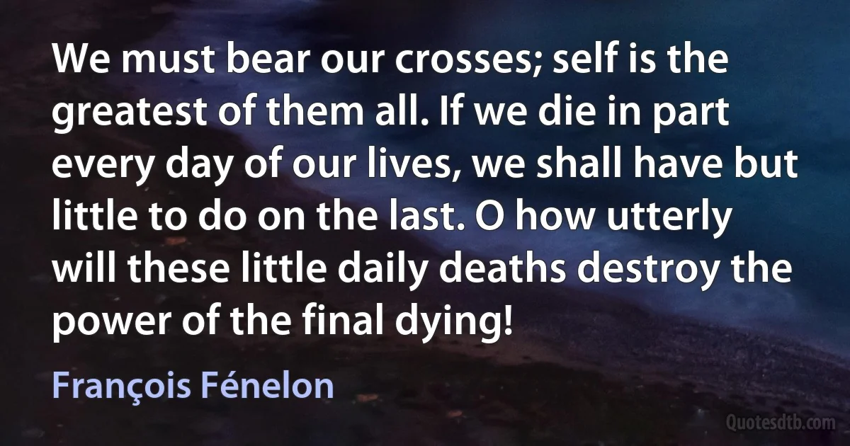 We must bear our crosses; self is the greatest of them all. If we die in part every day of our lives, we shall have but little to do on the last. O how utterly will these little daily deaths destroy the power of the final dying! (François Fénelon)