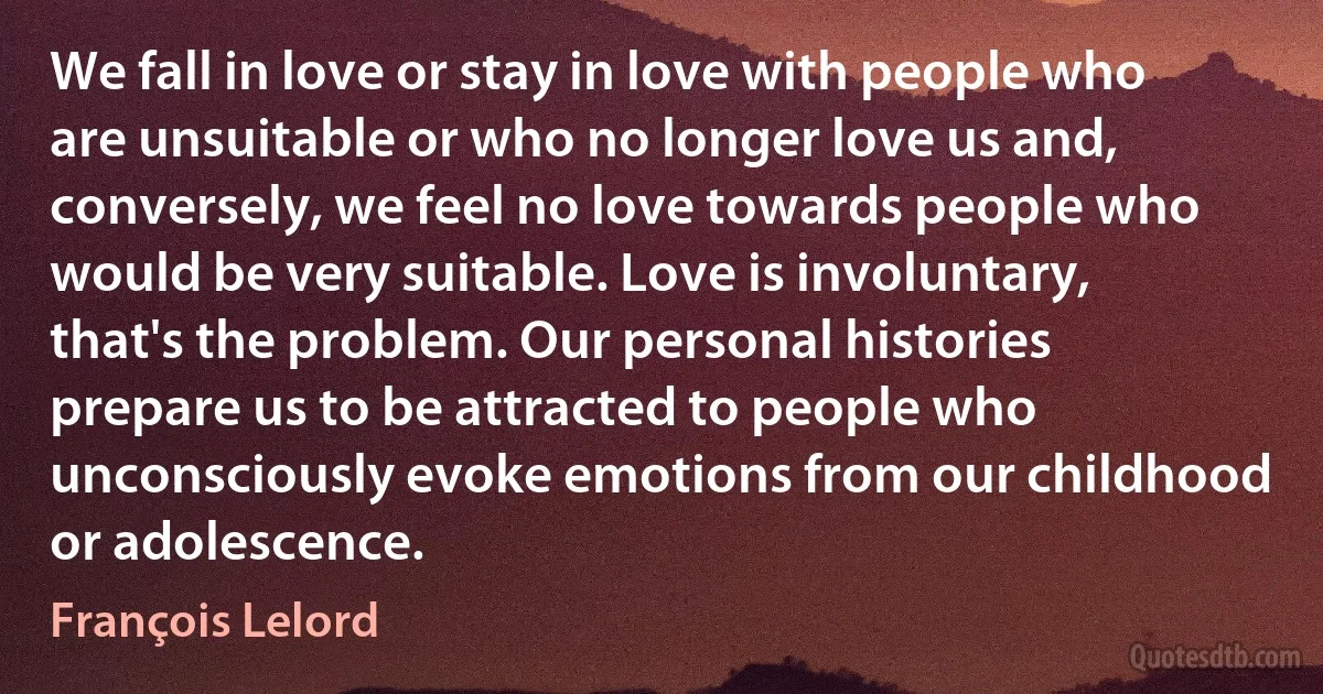 We fall in love or stay in love with people who are unsuitable or who no longer love us and, conversely, we feel no love towards people who would be very suitable. Love is involuntary, that's the problem. Our personal histories prepare us to be attracted to people who unconsciously evoke emotions from our childhood or adolescence. (François Lelord)