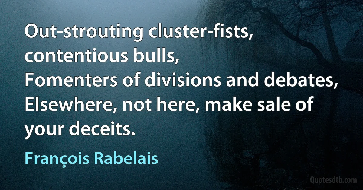 Out-strouting cluster-fists, contentious bulls,
Fomenters of divisions and debates,
Elsewhere, not here, make sale of your deceits. (François Rabelais)