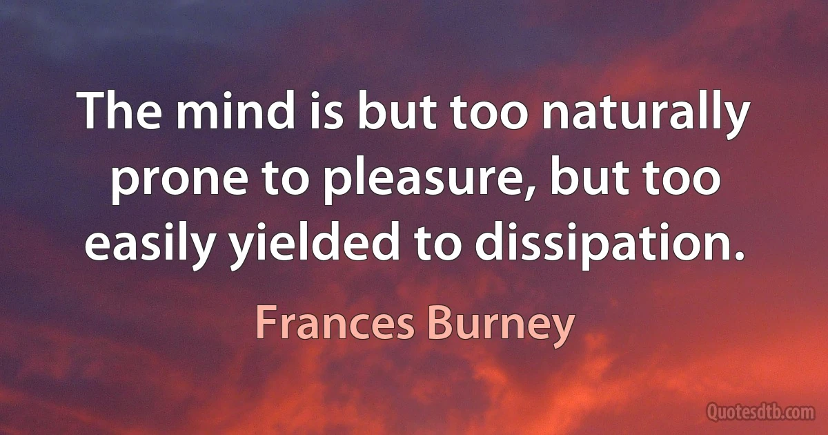 The mind is but too naturally prone to pleasure, but too easily yielded to dissipation. (Frances Burney)