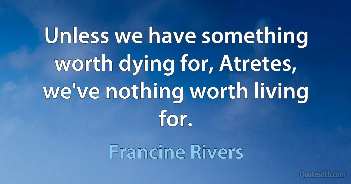 Unless we have something worth dying for, Atretes, we've nothing worth living for. (Francine Rivers)