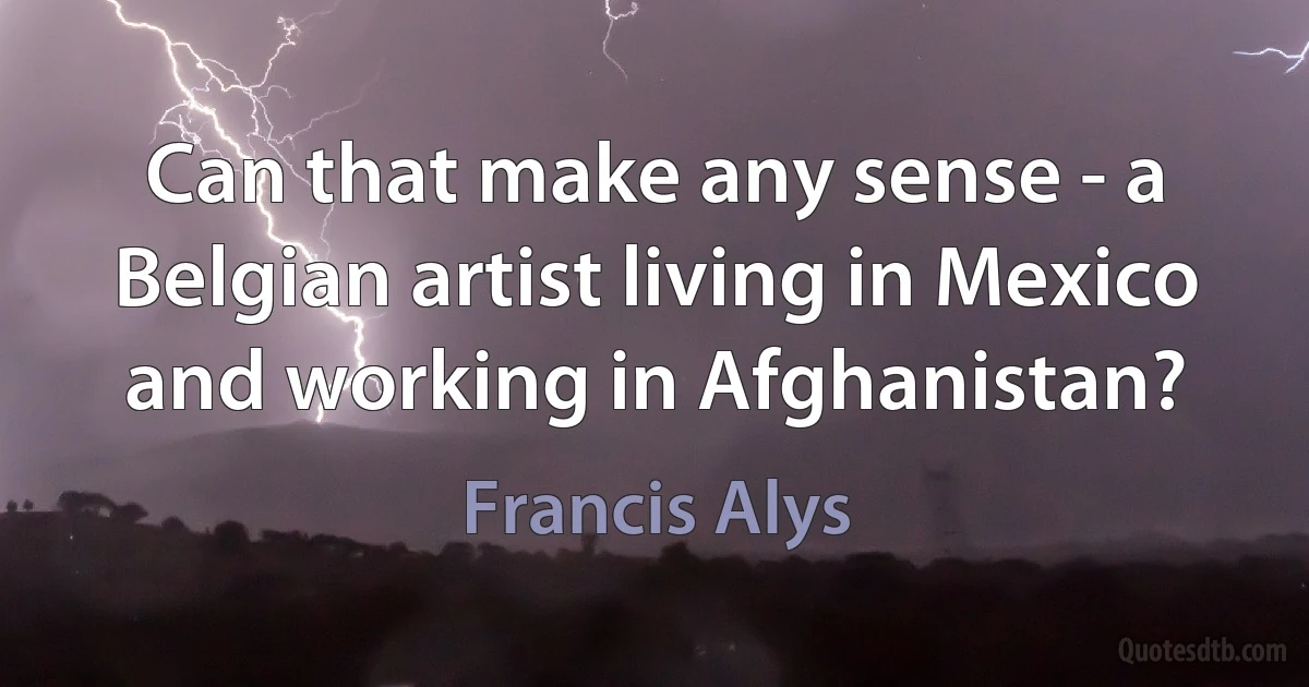 Can that make any sense - a Belgian artist living in Mexico and working in Afghanistan? (Francis Alys)