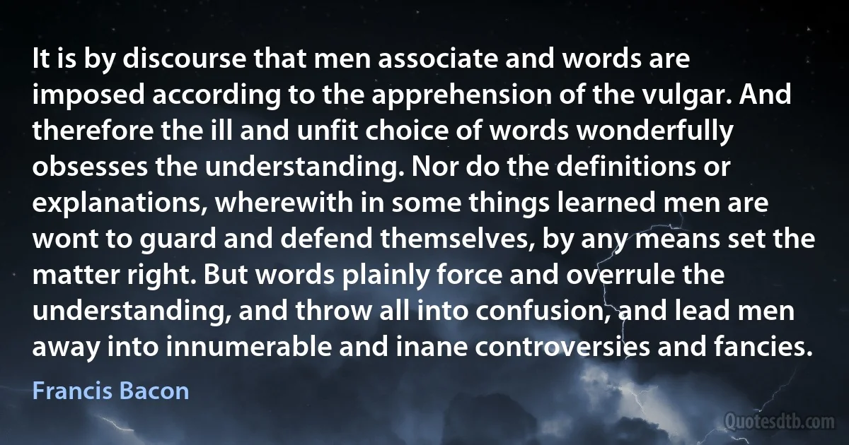 It is by discourse that men associate and words are imposed according to the apprehension of the vulgar. And therefore the ill and unfit choice of words wonderfully obsesses the understanding. Nor do the definitions or explanations, wherewith in some things learned men are wont to guard and defend themselves, by any means set the matter right. But words plainly force and overrule the understanding, and throw all into confusion, and lead men away into innumerable and inane controversies and fancies. (Francis Bacon)