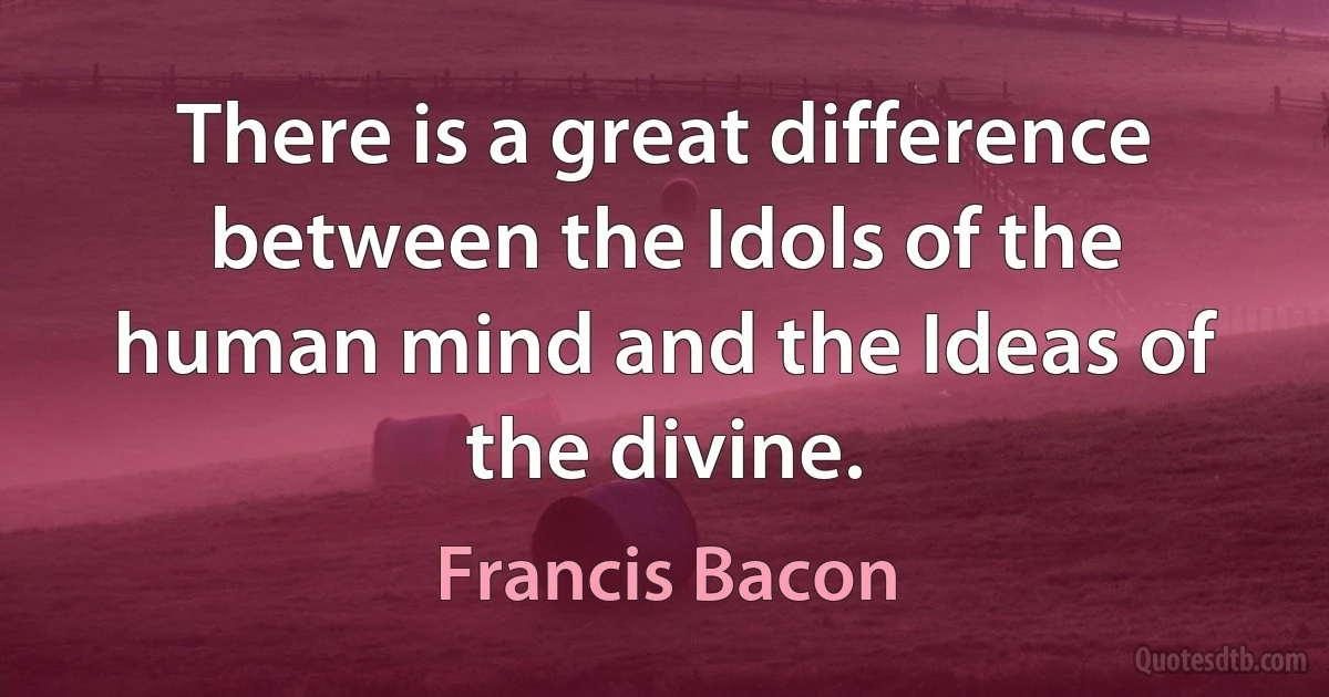 There is a great difference between the Idols of the human mind and the Ideas of the divine. (Francis Bacon)