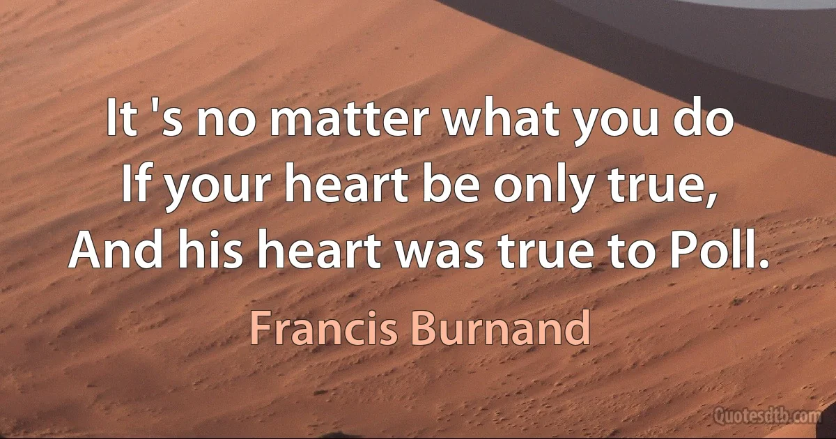 It 's no matter what you do
If your heart be only true,
And his heart was true to Poll. (Francis Burnand)