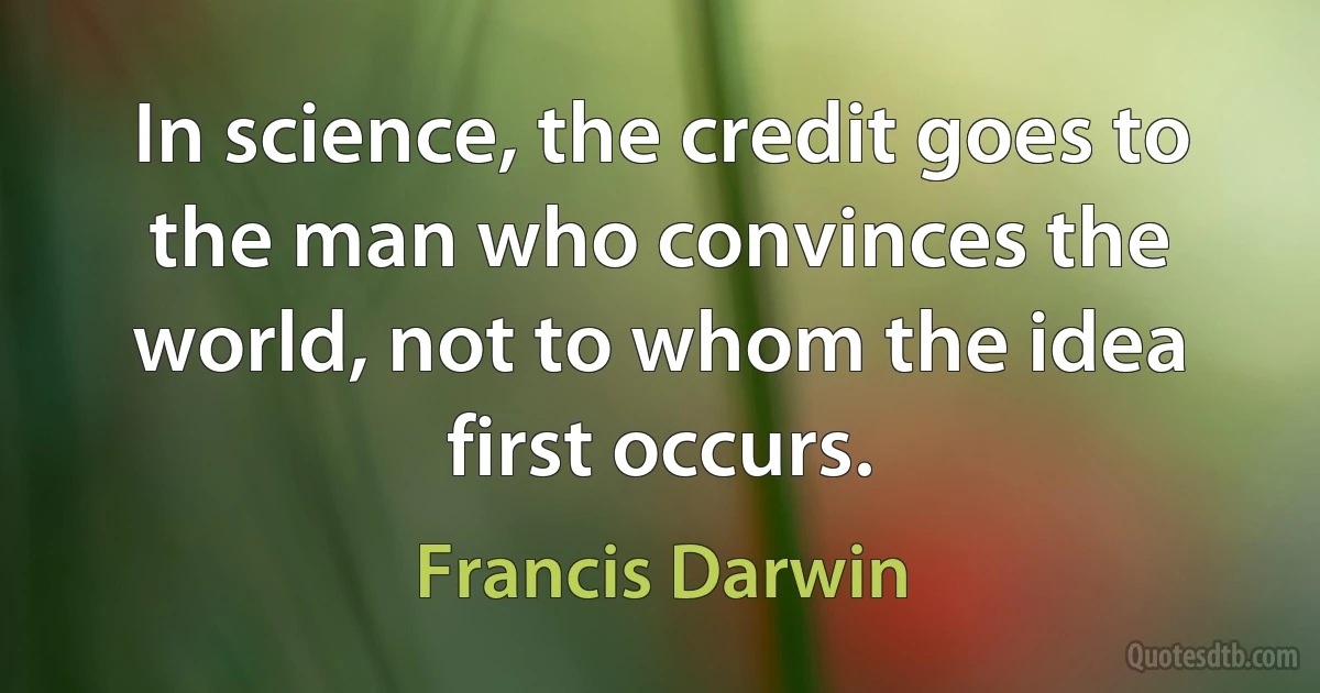 In science, the credit goes to the man who convinces the world, not to whom the idea first occurs. (Francis Darwin)