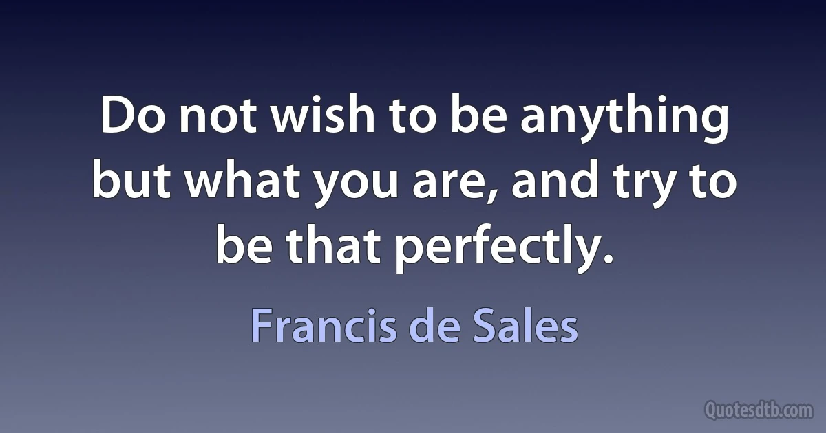 Do not wish to be anything but what you are, and try to be that perfectly. (Francis de Sales)