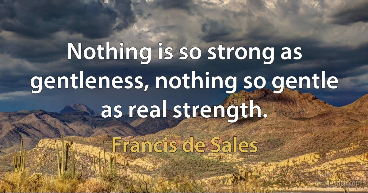 Nothing is so strong as gentleness, nothing so gentle as real strength. (Francis de Sales)