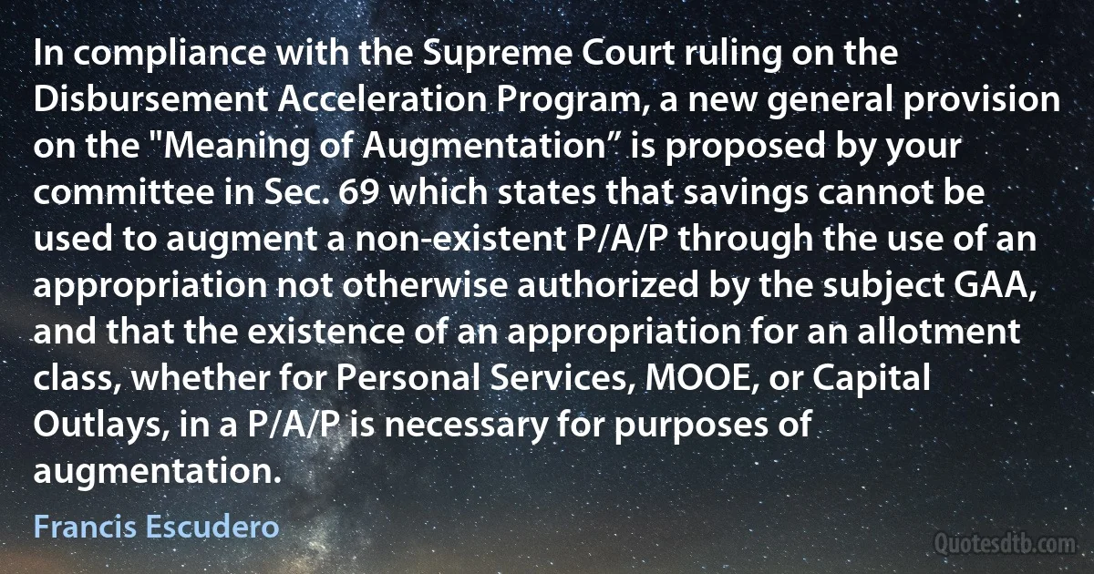 In compliance with the Supreme Court ruling on the Disbursement Acceleration Program, a new general provision on the "Meaning of Augmentation” is proposed by your committee in Sec. 69 which states that savings cannot be used to augment a non-existent P/A/P through the use of an appropriation not otherwise authorized by the subject GAA, and that the existence of an appropriation for an allotment class, whether for Personal Services, MOOE, or Capital Outlays, in a P/A/P is necessary for purposes of augmentation. (Francis Escudero)