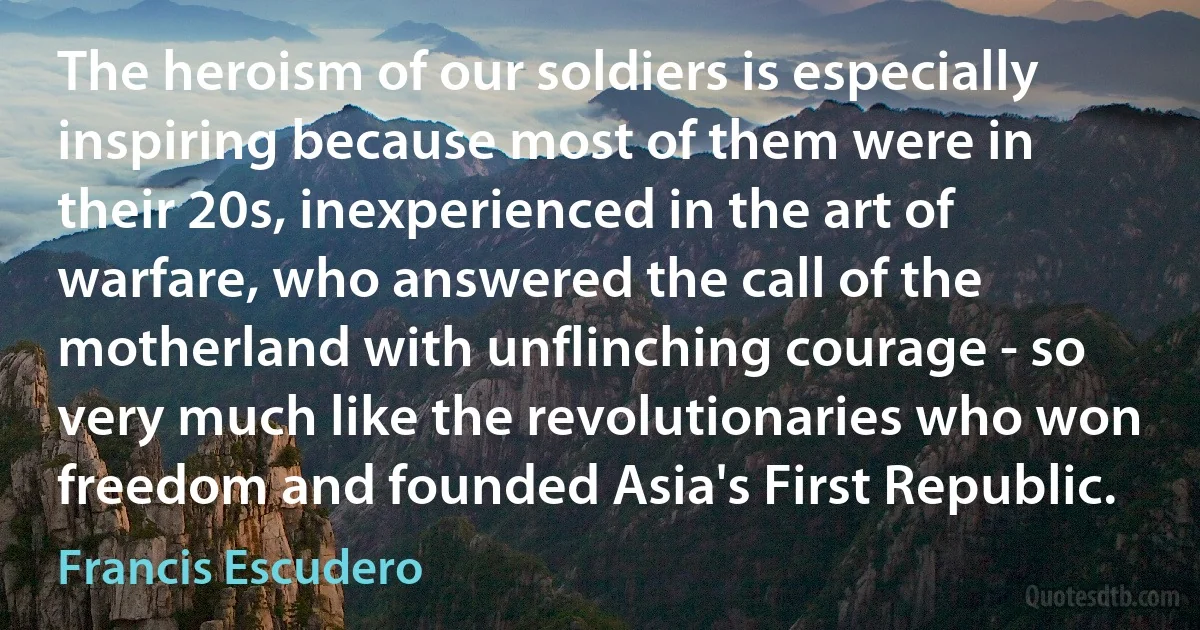 The heroism of our soldiers is especially inspiring because most of them were in their 20s, inexperienced in the art of warfare, who answered the call of the motherland with unflinching courage - so very much like the revolutionaries who won freedom and founded Asia's First Republic. (Francis Escudero)