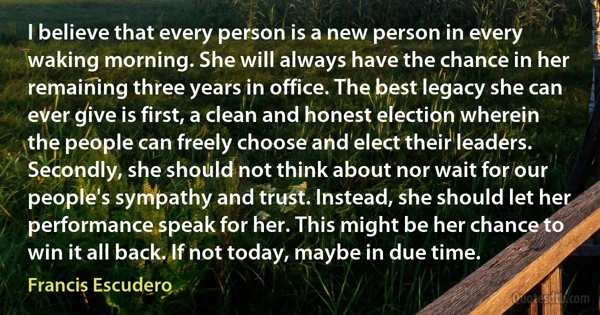 I believe that every person is a new person in every waking morning. She will always have the chance in her remaining three years in office. The best legacy she can ever give is first, a clean and honest election wherein the people can freely choose and elect their leaders. Secondly, she should not think about nor wait for our people's sympathy and trust. Instead, she should let her performance speak for her. This might be her chance to win it all back. If not today, maybe in due time. (Francis Escudero)