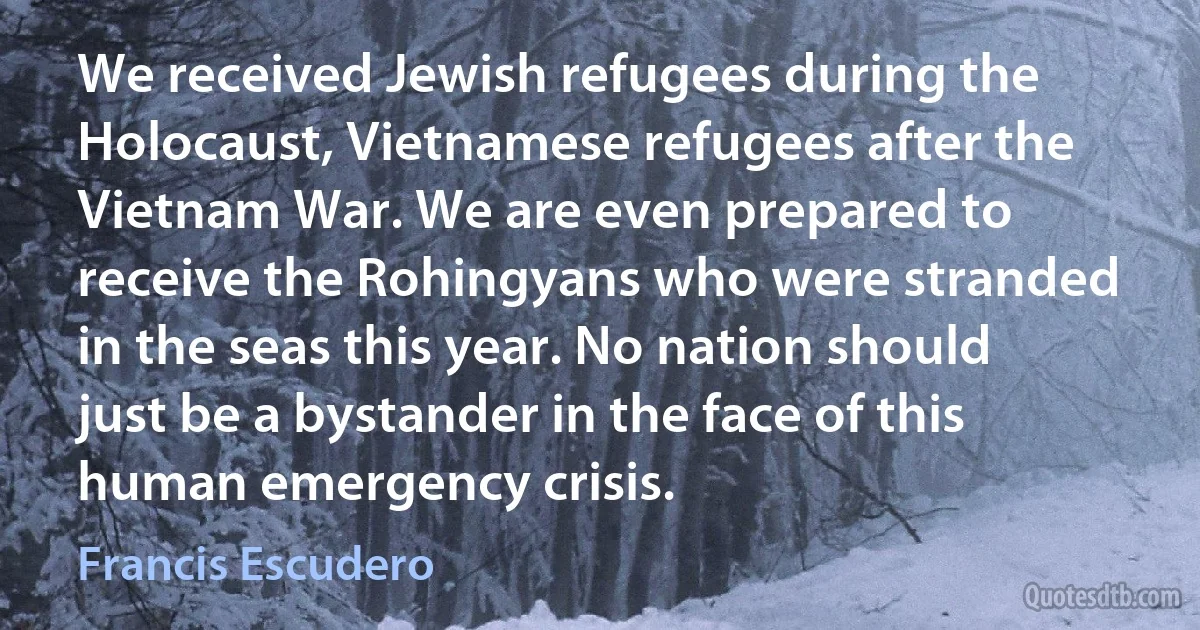 We received Jewish refugees during the Holocaust, Vietnamese refugees after the Vietnam War. We are even prepared to receive the Rohingyans who were stranded in the seas this year. No nation should just be a bystander in the face of this human emergency crisis. (Francis Escudero)