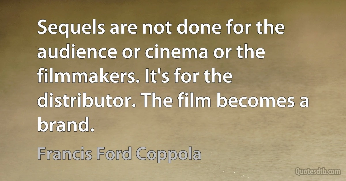 Sequels are not done for the audience or cinema or the filmmakers. It's for the distributor. The film becomes a brand. (Francis Ford Coppola)