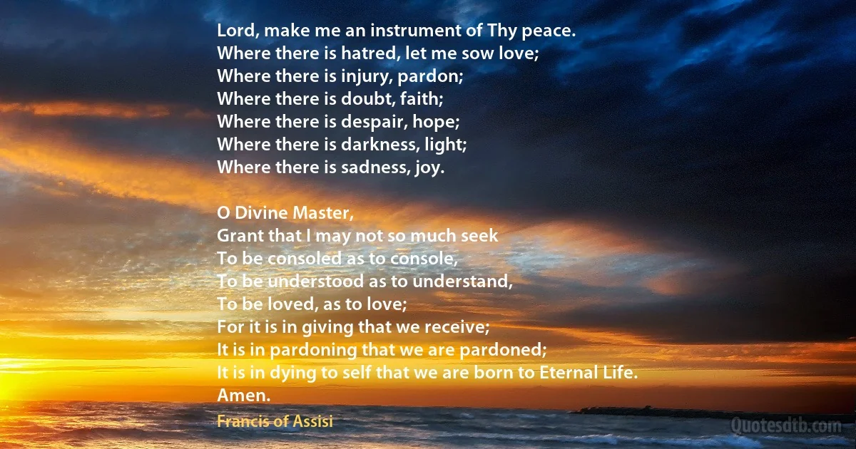 Lord, make me an instrument of Thy peace.
Where there is hatred, let me sow love;
Where there is injury, pardon;
Where there is doubt, faith;
Where there is despair, hope;
Where there is darkness, light;
Where there is sadness, joy.

O Divine Master,
Grant that I may not so much seek
To be consoled as to console,
To be understood as to understand,
To be loved, as to love;
For it is in giving that we receive;
It is in pardoning that we are pardoned;
It is in dying to self that we are born to Eternal Life.
Amen. (Francis of Assisi)