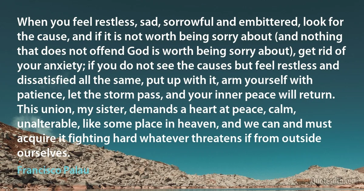 When you feel restless, sad, sorrowful and embittered, look for the cause, and if it is not worth being sorry about (and nothing that does not offend God is worth being sorry about), get rid of your anxiety; if you do not see the causes but feel restless and dissatisfied all the same, put up with it, arm yourself with patience, let the storm pass, and your inner peace will return.
This union, my sister, demands a heart at peace, calm, unalterable, like some place in heaven, and we can and must acquire it fighting hard whatever threatens if from outside ourselves. (Francisco Palau)