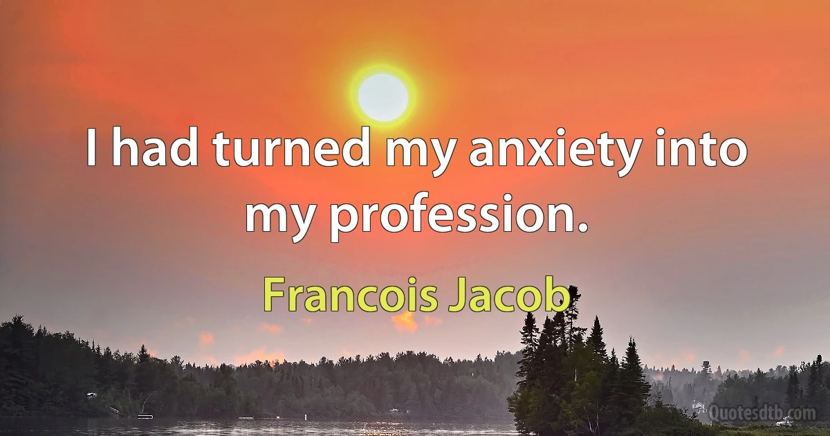 I had turned my anxiety into my profession. (Francois Jacob)