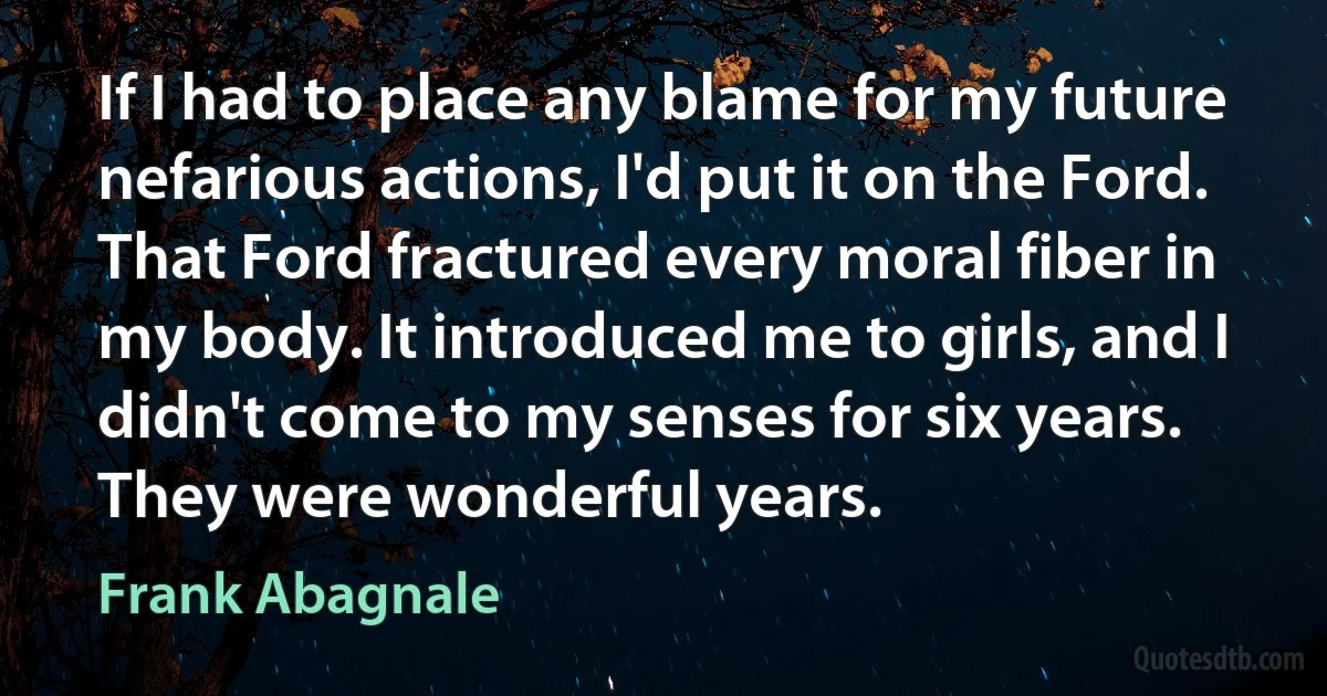 If I had to place any blame for my future nefarious actions, I'd put it on the Ford. That Ford fractured every moral fiber in my body. It introduced me to girls, and I didn't come to my senses for six years. They were wonderful years. (Frank Abagnale)