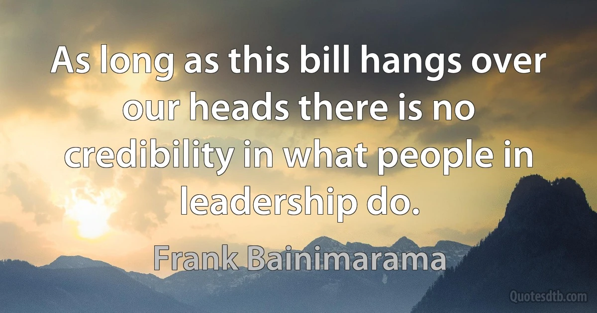 As long as this bill hangs over our heads there is no credibility in what people in leadership do. (Frank Bainimarama)