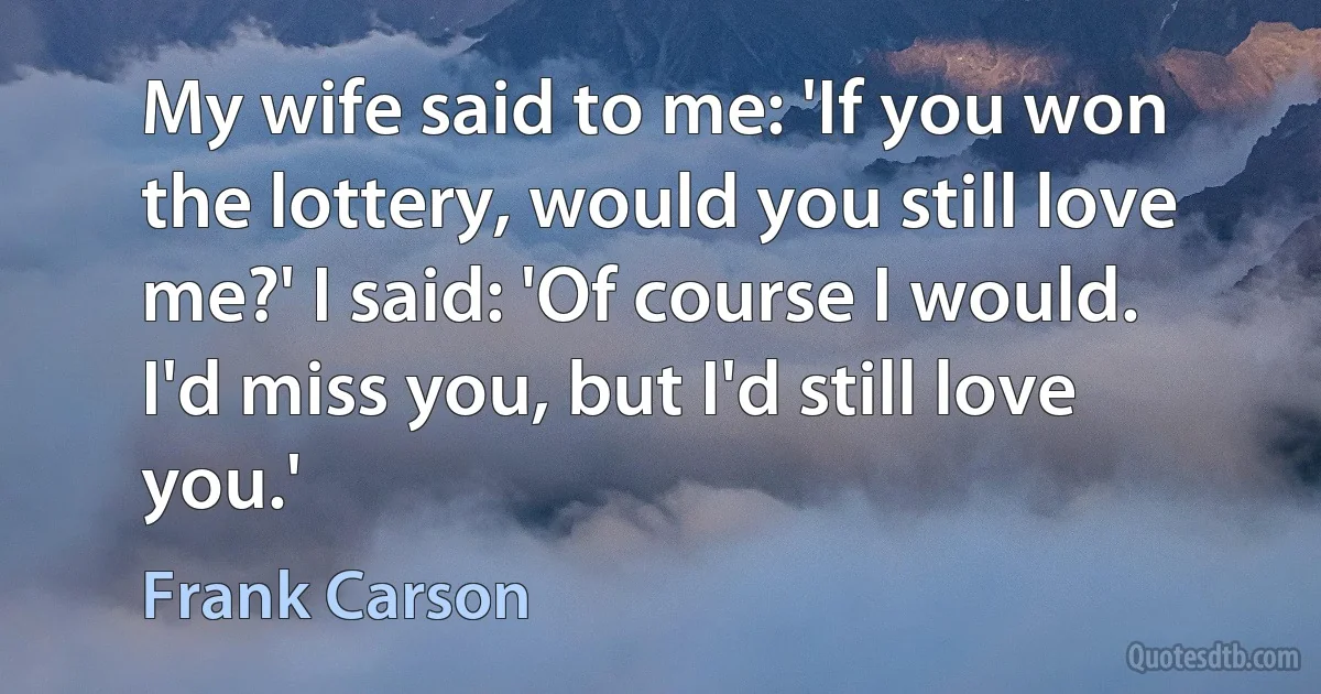 My wife said to me: 'If you won the lottery, would you still love me?' I said: 'Of course I would. I'd miss you, but I'd still love you.' (Frank Carson)