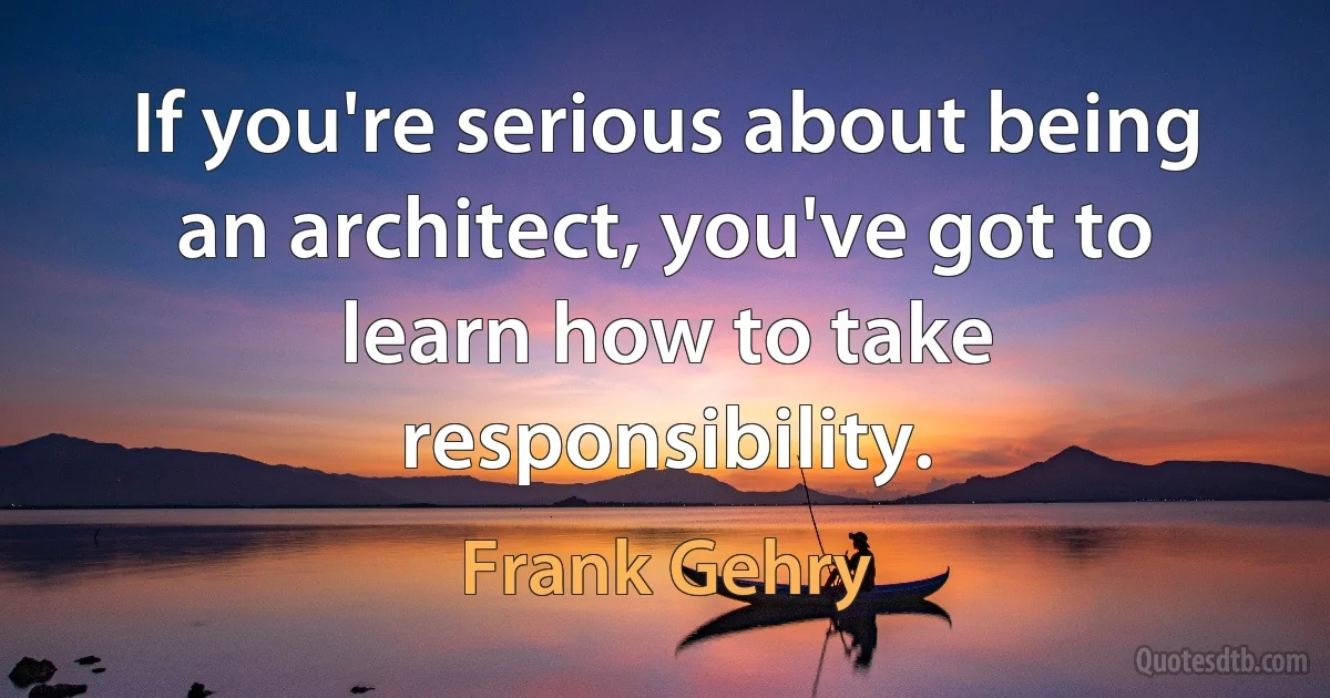 If you're serious about being an architect, you've got to learn how to take responsibility. (Frank Gehry)