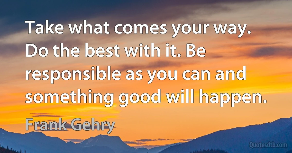 Take what comes your way. Do the best with it. Be responsible as you can and something good will happen. (Frank Gehry)