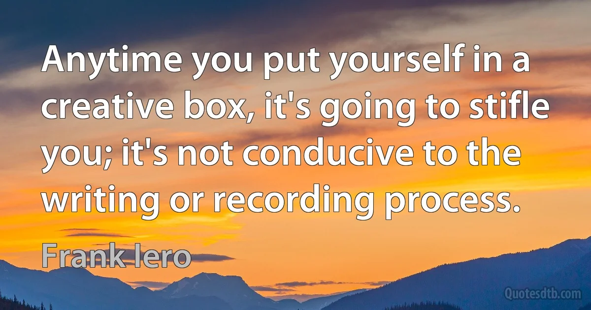 Anytime you put yourself in a creative box, it's going to stifle you; it's not conducive to the writing or recording process. (Frank Iero)