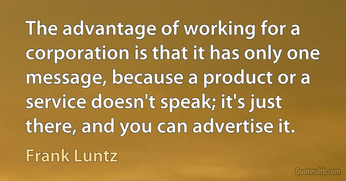 The advantage of working for a corporation is that it has only one message, because a product or a service doesn't speak; it's just there, and you can advertise it. (Frank Luntz)
