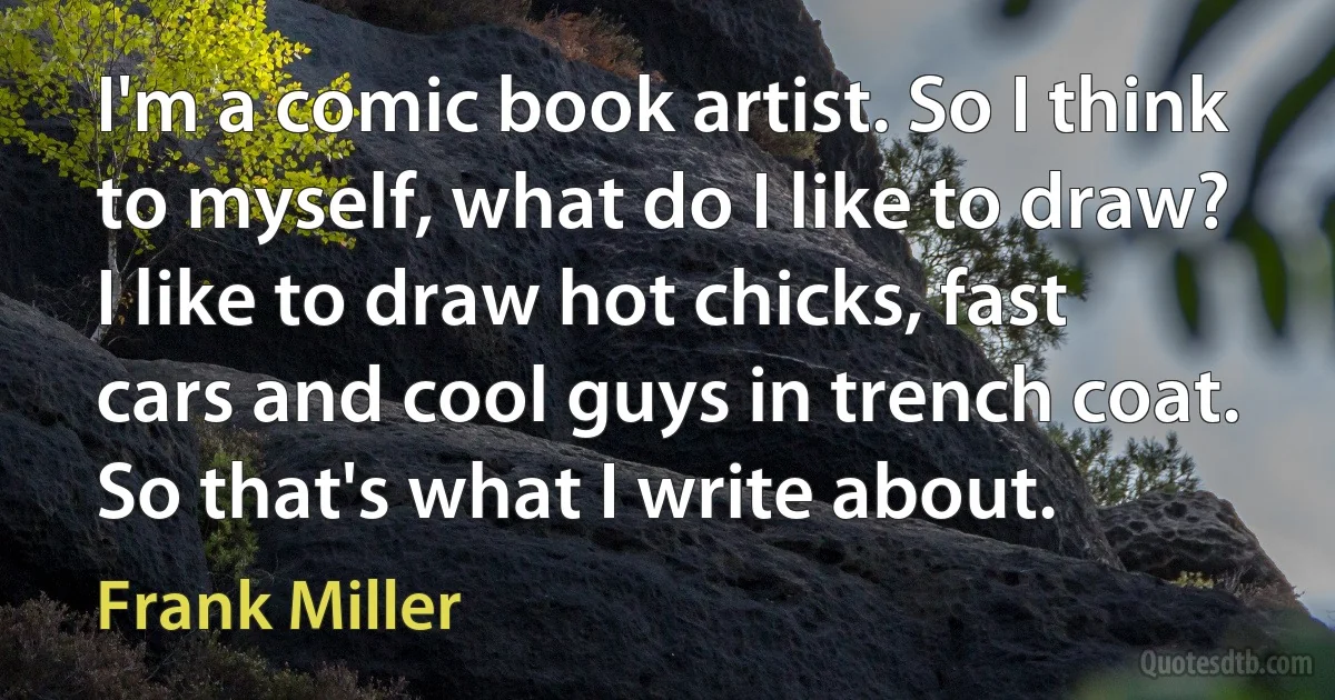 I'm a comic book artist. So I think to myself, what do I like to draw? I like to draw hot chicks, fast cars and cool guys in trench coat. So that's what I write about. (Frank Miller)