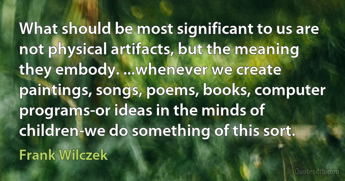 What should be most significant to us are not physical artifacts, but the meaning they embody. ...whenever we create paintings, songs, poems, books, computer programs-or ideas in the minds of children-we do something of this sort. (Frank Wilczek)