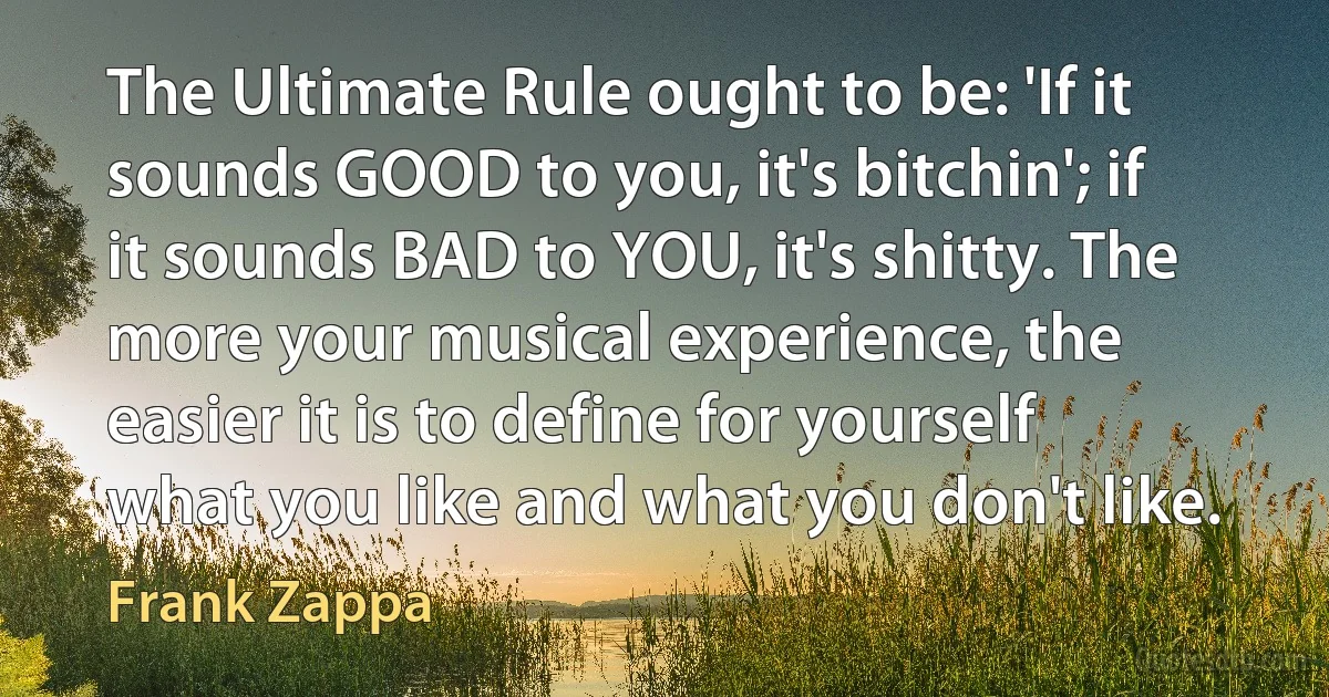 The Ultimate Rule ought to be: 'If it sounds GOOD to you, it's bitchin'; if it sounds BAD to YOU, it's shitty. The more your musical experience, the easier it is to define for yourself what you like and what you don't like. (Frank Zappa)