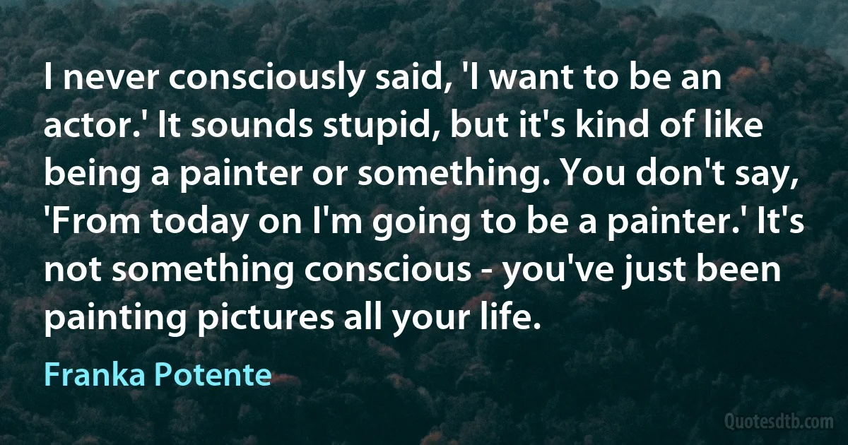 I never consciously said, 'I want to be an actor.' It sounds stupid, but it's kind of like being a painter or something. You don't say, 'From today on I'm going to be a painter.' It's not something conscious - you've just been painting pictures all your life. (Franka Potente)