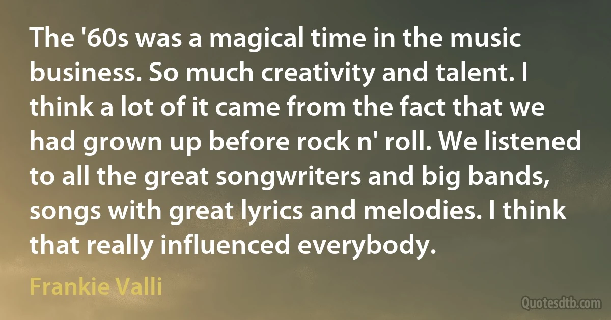 The '60s was a magical time in the music business. So much creativity and talent. I think a lot of it came from the fact that we had grown up before rock n' roll. We listened to all the great songwriters and big bands, songs with great lyrics and melodies. I think that really influenced everybody. (Frankie Valli)