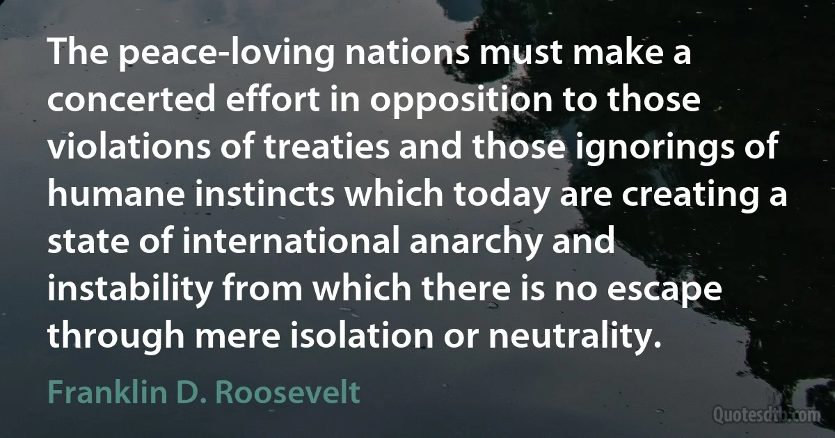 The peace-loving nations must make a concerted effort in opposition to those violations of treaties and those ignorings of humane instincts which today are creating a state of international anarchy and instability from which there is no escape through mere isolation or neutrality. (Franklin D. Roosevelt)