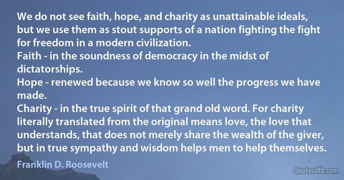 We do not see faith, hope, and charity as unattainable ideals, but we use them as stout supports of a nation fighting the fight for freedom in a modern civilization.
Faith - in the soundness of democracy in the midst of dictatorships.
Hope - renewed because we know so well the progress we have made.
Charity - in the true spirit of that grand old word. For charity literally translated from the original means love, the love that understands, that does not merely share the wealth of the giver, but in true sympathy and wisdom helps men to help themselves. (Franklin D. Roosevelt)