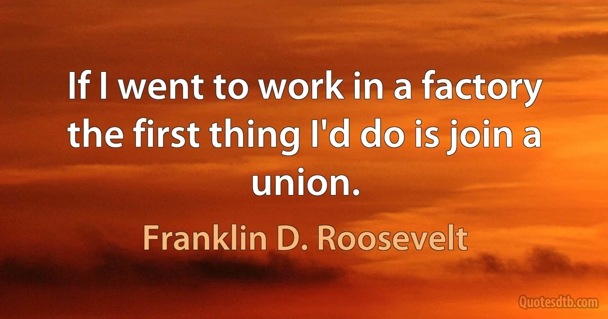 If I went to work in a factory the first thing I'd do is join a union. (Franklin D. Roosevelt)