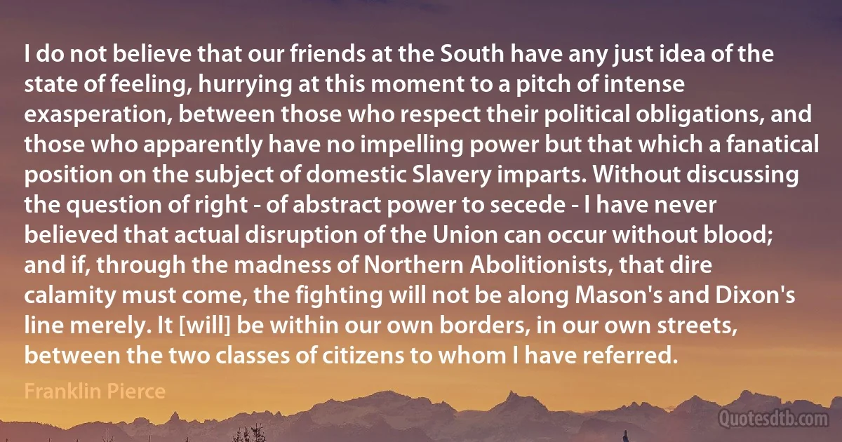 I do not believe that our friends at the South have any just idea of the state of feeling, hurrying at this moment to a pitch of intense exasperation, between those who respect their political obligations, and those who apparently have no impelling power but that which a fanatical position on the subject of domestic Slavery imparts. Without discussing the question of right - of abstract power to secede - I have never believed that actual disruption of the Union can occur without blood; and if, through the madness of Northern Abolitionists, that dire calamity must come, the fighting will not be along Mason's and Dixon's line merely. It [will] be within our own borders, in our own streets, between the two classes of citizens to whom I have referred. (Franklin Pierce)